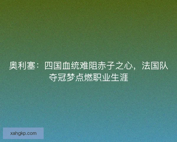 奥利塞：四国血统难阻赤子之心，法国队夺冠梦点燃职业生涯