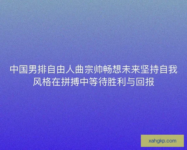 中国男排自由人曲宗帅畅想未来坚持自我风格在拼搏中等待胜利与回报