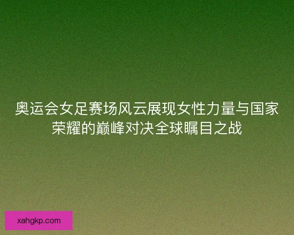 奥运会女足赛场风云展现女性力量与国家荣耀的巅峰对决全球瞩目之战