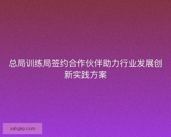 总局训练局签约合作伙伴助力行业发展创新实践方案