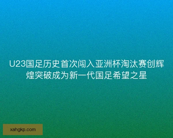 U23国足历史首次闯入亚洲杯淘汰赛创辉煌突破成为新一代国足希望之星