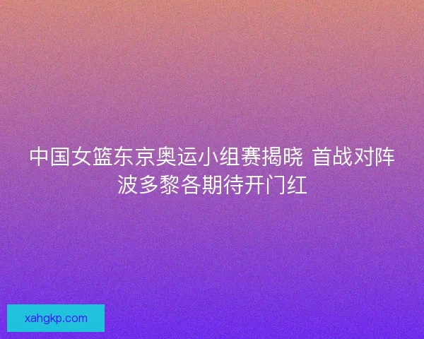 中国女篮东京奥运小组赛揭晓 首战对阵波多黎各期待开门红