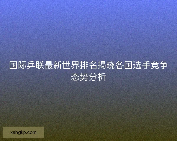国际乒联最新世界排名揭晓各国选手竞争态势分析
