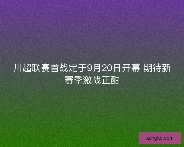 川超联赛首战定于9月20日开幕 期待新赛季激战正酣
