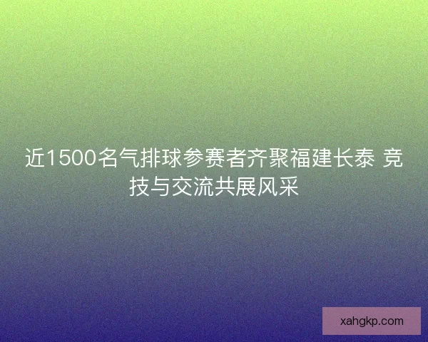 近1500名气排球参赛者齐聚福建长泰 竞技与交流共展风采