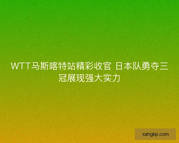 WTT马斯喀特站精彩收官 日本队勇夺三冠展现强大实力
