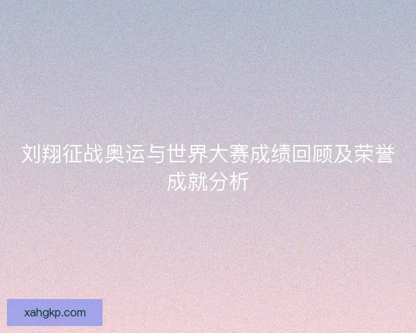 刘翔征战奥运与世界大赛成绩回顾及荣誉成就分析