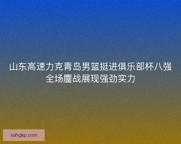 山东高速力克青岛男篮挺进俱乐部杯八强全场鏖战展现强劲实力