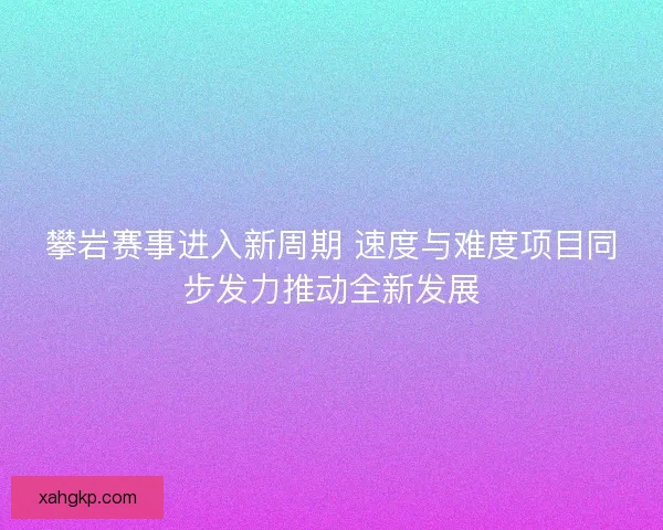 攀岩赛事进入新周期 速度与难度项目同步发力推动全新发展