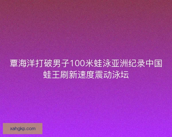 覃海洋打破男子100米蛙泳亚洲纪录中国蛙王刷新速度震动泳坛