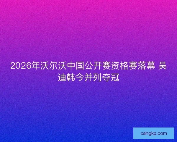 2026年沃尔沃中国公开赛资格赛落幕 吴迪韩今并列夺冠 2026年沃尔沃中国公开赛资格赛落幕 吴迪韩今并列夺冠