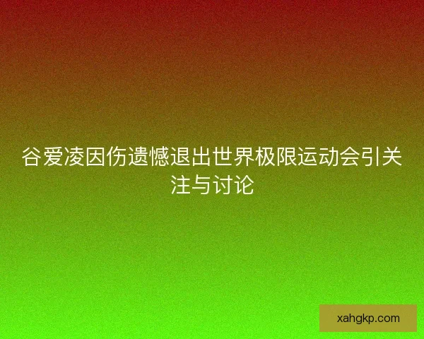 谷爱凌因伤遗憾退出世界极限运动会引关注与讨论