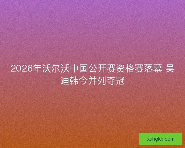 2026年沃尔沃中国公开赛资格赛落幕 吴迪韩今并列夺冠