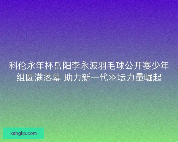 科伦永年杯岳阳李永波羽毛球公开赛少年组圆满落幕 助力新一代羽坛力量崛起