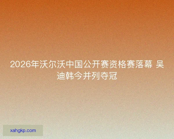 2026年沃尔沃中国公开赛资格赛落幕 吴迪韩今并列夺冠