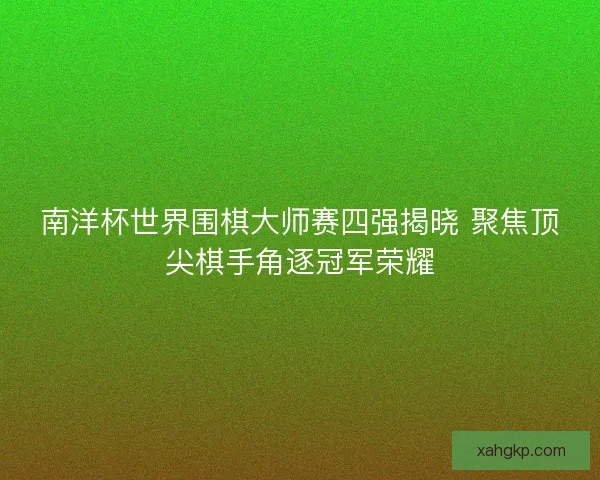 南洋杯世界围棋大师赛四强揭晓 聚焦顶尖棋手角逐冠军荣耀