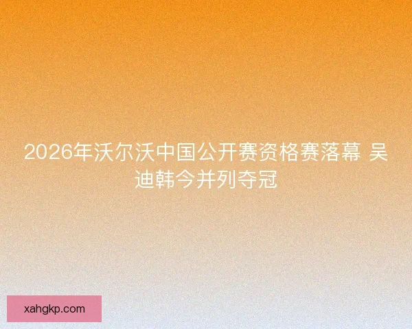 2026年沃尔沃中国公开赛资格赛落幕 吴迪韩今并列夺冠 2026年沃尔沃中国公开赛资格赛落幕 吴迪韩今并列夺冠