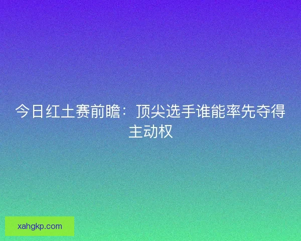 今日红土赛前瞻:顶尖选手谁能率先夺得主动权 今日红土赛前瞻:顶尖选手谁能率先夺得主动权