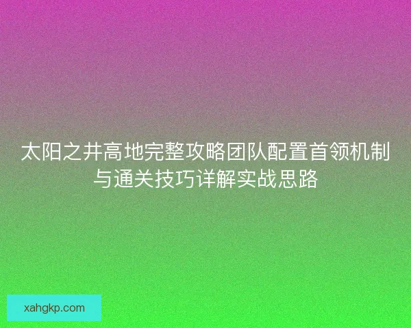太阳之井高地完整攻略团队配置首领机制与通关技巧详解实战思路 太阳之井高地完整攻略团队配置首领机制与通关技巧详解实战思路