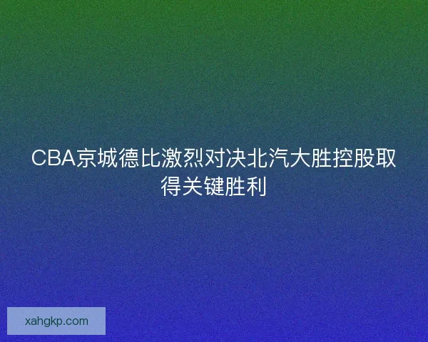 CBA京城德比激烈对决北汽大胜控股取得关键胜利 CBA京城德比激烈对决北汽大胜控股取得关键胜利