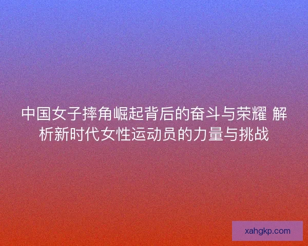 中国女子摔角崛起背后的奋斗与荣耀 解析新时代女性运动员的力量与挑战 中国女子摔角崛起背后的奋斗与荣耀 解析新时代女性运动员的力量与挑战