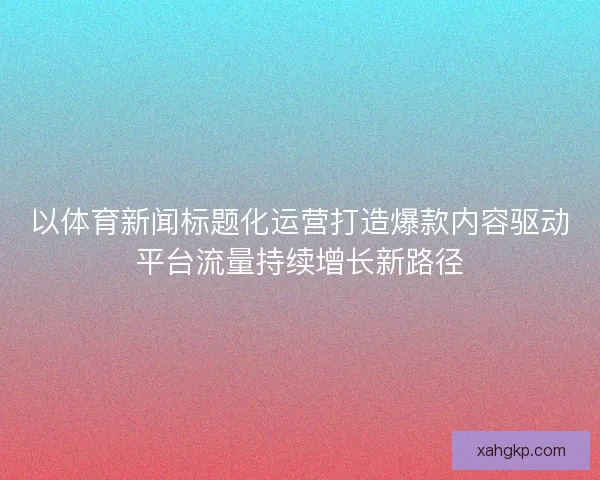 以体育新闻标题化运营打造爆款内容驱动平台流量持续增长新路径