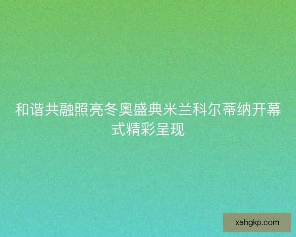 和谐共融照亮冬奥盛典米兰科尔蒂纳开幕式精彩呈现